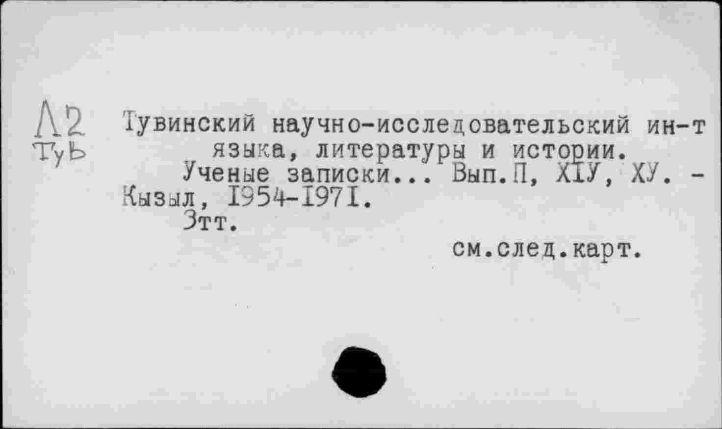 ﻿Kl
ТуЬ
Тувинский научно-исследовательский ин-т языка, литературы и истории.
Ученые записки... Вып.П, ХІУ, ХУ. -
Кызыл, 1954-1971.
Зтт.
см.след.карт.